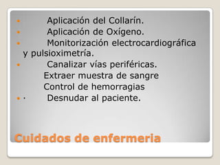        Aplicación del Collarín.
       Aplicación de Oxígeno.
       Monitorización electrocardiográfica
  y pulsioximetría.
       Canalizar vías periféricas.
       Extraer muestra de sangre
       Control de hemorragias
·      Desnudar al paciente.



Cuidados de enfermeria
 