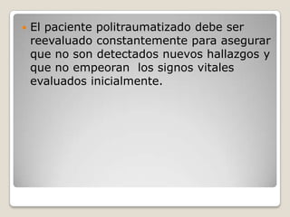    El paciente politraumatizado debe ser
    reevaluado constantemente para asegurar
    que no son detectados nuevos hallazgos y
    que no empeoran los signos vitales
    evaluados inicialmente.
 