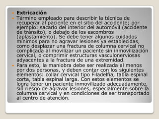  Extricación
 Término empleado para describir la técnica de
  recuperar al paciente en el sitio del accidente; por
  ejemplo: sacarlo del interior del automóvil (accidente
  de tránsito), o debajo de los escombros
  (aplastamiento). Se debe tener algunos cuidados
  mínimos para no agravar lesiones ya establecidas,
  como desplazar una fractura de columna cervical no
  complicada al movilizar un paciente sin inmovilización
  cervical, o comprimir estructuras vasculonerviosas
  adyacentes a la fractura de una extremidad.
 Para esto, la maniobra debe ser realizada al menos
  por dos personas, y deben contar con los siguientes
  elementos: collar cervical tipo Filadelfia, tabla espinal
  corta, tabla espinal larga. Con estos elementos se
  logra tener un paciente inmovilizado adecuadamente,
  sin riesgo de agravar lesiones, especialmente sobre la
  columna cervical y en condiciones de ser transportado
  al centro de atención.
 