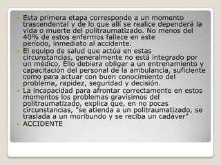  Esta primera etapa corresponde a un momento
  trascendental y de lo que allí se realice dependerá la
  vida o muerte del politraumatizado. No menos del
  40% de estos enfermos fallece en este
  período, inmediato al accidente.
 El equipo de salud que actúa en estas
  circunstancias, generalmente no está integrado por
  un médico. Ello debiera obligar a un entrenamiento y
  capacitación del personal de la ambulancia, suficiente
  como para actuar con buen conocimiento del
  problema, rapidez, seguridad y decisión.
 La incapacidad para afrontar correctamente en estos
  momentos los problemas gravísimos del
  politraumatizado, explica que, en no pocas
  circunstancias, "se atienda a un politraumatizado, se
  traslada a un moribundo y se reciba un cadáver"
 ACCIDENTE
 
