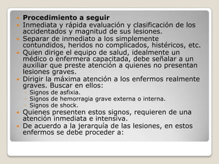  Procedimiento a seguir
 Inmediata y rápida evaluación y clasificación de los
  accidentados y magnitud de sus lesiones.
 Separar de inmediato a los simplemente
  contundidos, heridos no complicados, histéricos, etc.
 Quien dirige el equipo de salud, idealmente un
  médico o enfermera capacitada, debe señalar a un
  auxiliar que preste atención a quienes no presentan
  lesiones graves.
 Dirigir la máxima atención a los enfermos realmente
  graves. Buscar en ellos:
    ◦ Signos de asfixia.
    ◦ Signos de hemorragia grave externa o interna.
    ◦ Signos de shock.
 Quienes presenten estos signos, requieren de una
  atención inmediata e intensiva.
 De acuerdo a la jerarquía de las lesiones, en estos
  enfermos se debe proceder a:
 