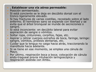    . Establecer una vía aérea permeable:
   Posición semisentado.
   Si está conciente se le deja en decúbito dorsal con el
    tronco ligeramente elevado.
   Si hay fracturas de varias costillas, recostado sobre el lado
    enfermo. El hemitórax sano se expande con libertad y se
    evita que el árbol bronquial se inunde de secreciones o
    sangre.
   Si está inconciente: en decúbito lateral para evitar
    aspiración de sangre o vómitos.
   Soltar ropa, cinturones, corpiños, fajas, etc.
   Aspirar y retirar cuerpos extraños de boca, faringe, laringe:
    sangre, vómitos, prótesis dentarias, etc.
   Cuidar que la lengua no caiga hacia atrás, traccionando la
    mandíbula hacia adelante.
   Si se tiene en ese momento, se emplea una cánula de
    Mayo.
   Por último, respiración boca a boca; colocación de cánula
    endo-traqueal previa intubación laringoscópica y
    respiración asistida con Ambu.
 