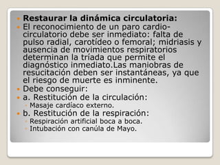    Restaurar la dinámica circulatoria:
   El reconocimiento de un paro cardio-
    circulatorio debe ser inmediato: falta de
    pulso radial, carotídeo o femoral; midriasis y
    ausencia de movimientos respiratorios
    determinan la tríada que permite el
    diagnóstico inmediato.Las maniobras de
    resucitación deben ser instantáneas, ya que
    el riesgo de muerte es inminente.
   Debe conseguir:
   a. Restitución de la circulación:
    ◦ Masaje cardíaco externo.
   b. Restitución de la respiración:
    ◦ Respiración artificial boca a boca.
    ◦ Intubación con canúla de Mayo.
 
