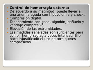    Control de hemorragia externa:
   De acuerdo a su magnitud, puede llevar a
    una anemia aguda con hipovolemia y shock.
   Compresión digital.
   Taponamiento con gasa, algodón, pañuelo y
    vendaje compresivo.
   Elevación de las extremidades.
   Las medidas señaladas son suficientes para
    cohibir hemorragias a veces intensas. Ello
    hace injustificado el uso de torniquetes
    compresivos.
 