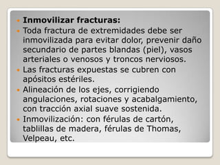    Inmovilizar fracturas:
   Toda fractura de extremidades debe ser
    inmovilizada para evitar dolor, prevenir daño
    secundario de partes blandas (piel), vasos
    arteriales o venosos y troncos nerviosos.
   Las fracturas expuestas se cubren con
    apósitos estériles.
   Alineación de los ejes, corrigiendo
    angulaciones, rotaciones y acabalgamiento,
    con tracción axial suave sostenida.
   Inmovilización: con férulas de cartón,
    tablillas de madera, férulas de Thomas,
    Velpeau, etc.
 