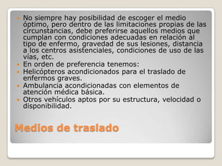    No siempre hay posibilidad de escoger el medio
    óptimo, pero dentro de las limitaciones propias de las
    circunstancias, debe preferirse aquellos medios que
    cumplan con condiciones adecuadas en relación al
    tipo de enfermo, gravedad de sus lesiones, distancia
    a los centros asistenciales, condiciones de uso de las
    vías, etc.
   En orden de preferencia tenemos:
   Helicópteros acondicionados para el traslado de
    enfermos graves.
   Ambulancia acondicionadas con elementos de
    atención médica básica.
   Otros vehículos aptos por su estructura, velocidad o
    disponibilidad.


Medios de traslado
 