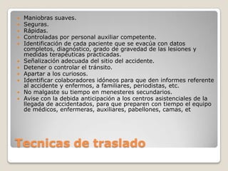  Maniobras suaves.
 Seguras.
 Rápidas.
 Controladas por personal auxiliar competente.
 Identificación de cada paciente que se evacúa con datos
  completos, diagnóstico, grado de gravedad de las lesiones y
  medidas terapéuticas practicadas.
 Señalización adecuada del sitio del accidente.
 Detener o controlar el tránsito.
 Apartar a los curiosos.
 Identificar colaboradores idóneos para que den informes referente
  al accidente y enfermos, a familiares, periodistas, etc.
 No malgaste su tiempo en menesteres secundarios.
 Avise con la debida anticipación a los centros asistenciales de la
  llegada de accidentados, para que preparen con tiempo el equipo
  de médicos, enfermeras, auxiliares, pabellones, camas, et




Tecnicas de traslado
 