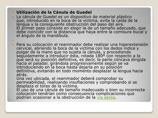    Utilización de la Cánula de Guedel
   La cánula de Guedel es un dispositivo de material plástico
    que, introducido en la boca de la víctima, evita la caída de la
    lengua y la consiguiente obstrucción del paso del aire.
    El primer paso consiste en elegir la de un tamaño adecuado, que
    debe coincidir con la distancia que haya entre la comisura bucal y
    el ángulo de la mandíbula.

   Para su colocación el reanimador debe realizar una hiperextensión
    cervical, abriendo la boca de la víctima con los dedos índice y
    pulgar de la mano que no sujeta la cánula, y procediendo
    seguidamente a introducir ésta, rotada 180º con respecto a la
    que será su posición definitiva, es decir, la parte cóncava dirigida
    hacia el paladar, girándola progresivamente según se va
    introduciendo en la boca hasta dejarla en su posición
    definitiva, evitando en todo momento desplazar la lengua hacia
    atrás.
    Una vez ubicada, el reanimador deberá comprobar su
    permeabilidad, realizando insuflaciones y comprobando si se
    desplaza el tórax de la víctima.
    El uso de una cánula de tamaño inadecuado o bien su incorrecta
    colocación tendrían como consecuencia complicaciones que
    podrían ocasionar a la obstrucción de la vía aérea.
 