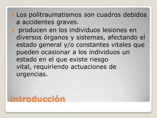 Los politraumatismos son cuadros debidos
 a accidentes graves.
 producen en los individuos lesiones en
 diversos órganos y sistemas, afectando el
 estado general y/o constantes vitales que
 pueden ocasionar a los individuos un
 estado en el que existe riesgo
 vital, requiriendo actuaciones de
 urgencias.



introducción
 