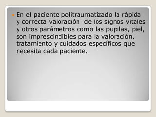    En el paciente politraumatizado la rápida
    y correcta valoración de los signos vitales
    y otros parámetros como las pupilas, piel,
    son imprescindibles para la valoración,
    tratamiento y cuidados específicos que
    necesita cada paciente.
 