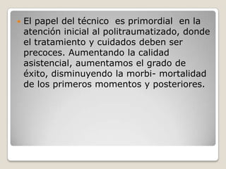    El papel del técnico es primordial en la
    atención inicial al politraumatizado, donde
    el tratamiento y cuidados deben ser
    precoces. Aumentando la calidad
    asistencial, aumentamos el grado de
    éxito, disminuyendo la morbi- mortalidad
    de los primeros momentos y posteriores.
 