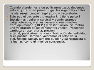  Cuando atendemos a un politraumatizado debemos
  valorar y tratar en primer lugar las urgencias vitales.
 la vía aérea, control respiratorio y circulatorio.
 Esto es , el paciente : ¿ respira ?, ¿ tiene pulso ?
 Instalamos , collarín cervical y administramos
  oxigenoterapia, y si es necesario reanimación
  Cardiopulmonar ( RCP ) y desfibrilación. Se realiza
  una valoración de las constantes vitales; frecuencia
  cardiaca y respiratoria, presión
  arterial, pulsioximetría y monitorización del individuo
  si es posible. También valoramos el color de la
  piel, relleno capilar, tamaño pupilar y su respuesta a
  la luz, así como el nivel de conciencia.
 