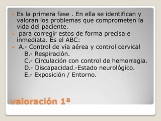    Es la primera fase . En ella se identifican y
    valoran los problemas que comprometen la
    vida del paciente.
    para corregir estos de forma precisa e
    inmediata. Es el ABC:
    A.- Control de vía aérea y control cervical
       B.- Respiración.
       C.- Circulación con control de hemorragia.
       D.- Discapacidad.-Estado neurológico.
       E.- Exposición / Entorno.



valoración 1ª
 
