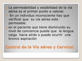  La permeabilidad y estabilidad de la vía
  aérea es el primer punto a valorar.
 En un individuo inconsciente hay que
  verificar que su vía aérea este
  permeable.
 en el paciente que tiene disminuido su
  nivel de conciencia puede que la lengua
  caiga hacia atrás o puede ocurrir una
  bronco aspiración

Control de la Vía aérea y Cervical.
 