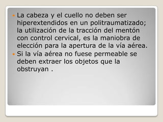  La cabeza y el cuello no deben ser
  hiperextendidos en un politraumatizado;
  la utilización de la tracción del mentón
  con control cervical, es la maniobra de
  elección para la apertura de la vía aérea.
 Si la vía aérea no fuese permeable se
  deben extraer los objetos que la
  obstruyan .
 
