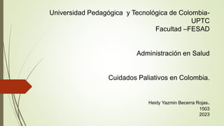 Universidad Pedagógica y Tecnológica de Colombia-
UPTC
Facultad –FESAD
Administración en Salud
Cuidados Paliativos en Colombia.
Heidy Yazmin Becerra Rojas.
1503
2023
 