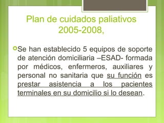 Plan de cuidados paliativos
           2005-2008,
Se han establecido 5 equipos de soporte
 de atención domiciliaria –ESAD- formada
 por médicos, enfermeros, auxiliares y
 personal no sanitaria que su función es
 prestar asistencia a los pacientes
 terminales en su domicilio si lo desean.
 