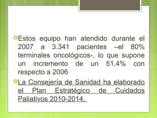 Estos   equipo han atendido durante el
 2007 a 3.341 pacientes –el 80%
 terminales oncológicos-, lo que supone
 un incremento de un 51,4% con
 respecto a 2006
La Consejería de Sanidad ha elaborado
 el Plan Estratégico de Cuidados
 Paliativos 2010-2014,
 