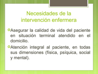 Necesidades de la
       intervención enfermera
Asegurar   la calidad de vida del paciente
 en situación terminal atendido en el
 domicilio.
Atención integral al paciente, en todas
 sus dimensiones (física, psíquica, social
 y mental).
 