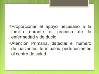 Proporcionar   el apoyo necesario a la
 familia durante el proceso de la
 enfermedad y de duelo.
Atención Primaria, detectar el número
 de pacientes terminales pertenecientes
 al centro de salud.
 