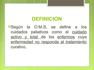 DEFINICION
Según     la O.M.S, se define a los
 cuidados paliativos como el cuidado
 activo y total de los enfermos cuya
 enfermedad no responde al tratamiento
 curativo.
 