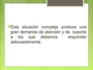 Esta  situación compleja produce una
 gran demanda de atención y de soporte
 a los que debemos           responder
 adecuadamente.
 