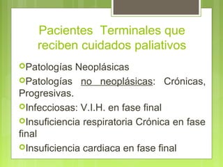Pacientes Terminales que
    reciben cuidados paliativos
Patologías  Neoplásicas
Patologías no neoplásicas: Crónicas,
Progresivas.
Infecciosas: V.I.H. en fase final
Insuficiencia respiratoria Crónica en fase
final
Insuficiencia cardiaca en fase final
 