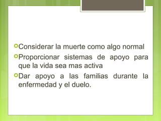 Considerar  la muerte como algo normal
Proporcionar sistemas de apoyo para
 que la vida sea mas activa
Dar apoyo a las familias durante la
 enfermedad y el duelo.
 
