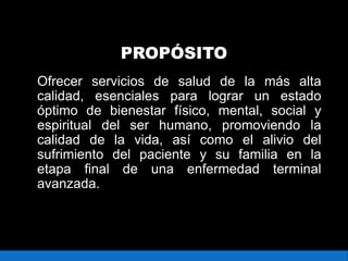PROPÓSITO
Ofrecer servicios de salud de la más alta
calidad, esenciales para lograr un estado
óptimo de bienestar físico, mental, social y
espiritual del ser humano, promoviendo la
calidad de la vida, así como el alivio del
sufrimiento del paciente y su familia en la
etapa final de una enfermedad terminal
avanzada.
 