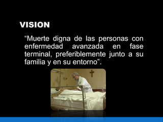VISION
“Muerte digna de las personas con
enfermedad avanzada en fase
terminal, preferiblemente junto a su
familia y en su entorno”.
 
