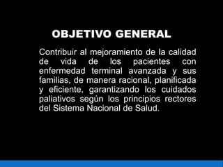 OBJETIVO GENERAL
Contribuir al mejoramiento de la calidad
de vida de los pacientes con
enfermedad terminal avanzada y sus
familias, de manera racional, planificada
y eficiente, garantizando los cuidados
paliativos según los principios rectores
del Sistema Nacional de Salud.
 