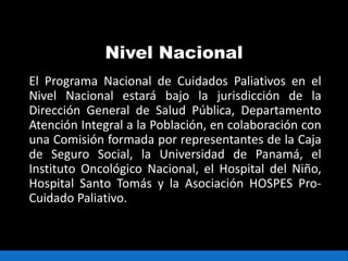 Nivel Nacional
El Programa Nacional de Cuidados Paliativos en el
Nivel Nacional estará bajo la jurisdicción de la
Dirección General de Salud Pública, Departamento
Atención Integral a la Población, en colaboración con
una Comisión formada por representantes de la Caja
de Seguro Social, la Universidad de Panamá, el
Instituto Oncológico Nacional, el Hospital del Niño,
Hospital Santo Tomás y la Asociación HOSPES Pro-
Cuidado Paliativo.
 