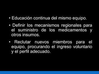 • Educación continua del mismo equipo.
• Definir los mecanismos regionales para
el suministro de los medicamentos y
otros insumos.
• Reclutar nuevos miembros para el
equipo, procurando el ingreso voluntario
y el perfil adecuado.
 