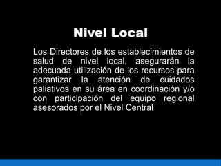 Nivel Local
Los Directores de los establecimientos de
salud de nivel local, asegurarán la
adecuada utilización de los recursos para
garantizar la atención de cuidados
paliativos en su área en coordinación y/o
con participación del equipo regional
asesorados por el Nivel Central
 