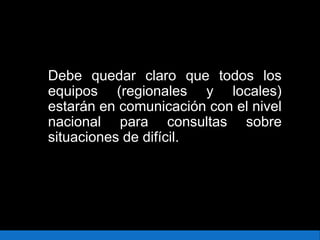 Debe quedar claro que todos los
equipos (regionales y locales)
estarán en comunicación con el nivel
nacional para consultas sobre
situaciones de difícil.
 