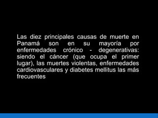 Las diez principales causas de muerte en
Panamá son en su mayoría por
enfermedades crónico - degenerativas:
siendo el cáncer (que ocupa el primer
lugar), las muertes violentas, enfermedades
cardiovasculares y diabetes mellitus las más
frecuentes
 