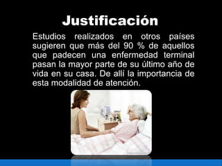 Justificación
Estudios realizados en otros países
sugieren que más del 90 % de aquellos
que padecen una enfermedad terminal
pasan la mayor parte de su último año de
vida en su casa. De allí la importancia de
esta modalidad de atención.
 