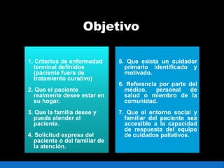 Objetivo
1. Criterios de enfermedad
terminal definidos
(paciente fuera de
tratamiento curativo)
2. Que el paciente
realmente desee estar en
su hogar.
3. Que la familia desee y
pueda atender al
paciente.
4. Solicitud expresa del
paciente o del familiar de
la atención.
5. Que exista un cuidador
primario identificado y
motivado.
6. Referencia por parte del
médico, personal de
salud o miembro de la
comunidad.
7. Que el entorno social y
familiar del paciente sea
accesible a la capacidad
de respuesta del equipo
de cuidados paliativos.
 