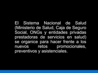 El Sistema Nacional de Salud
(Ministerio de Salud, Caja de Seguro
Social, ONGs y entidades privadas
prestadoras de servicios en salud)
se organice para hacer frente a los
nuevos retos promocionales,
preventivos y asistenciales.
 