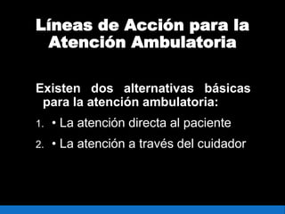 Líneas de Acción para la
Atención Ambulatoria
Existen dos alternativas básicas
para la atención ambulatoria:
1. • La atención directa al paciente
2. • La atención a través del cuidador
 