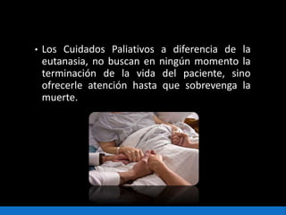 • Los Cuidados Paliativos a diferencia de la
eutanasia, no buscan en ningún momento la
terminación de la vida del paciente, sino
ofrecerle atención hasta que sobrevenga la
muerte.
 