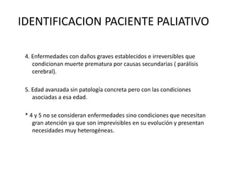 IDENTIFICACION PACIENTE PALIATIVO
4. Enfermedades con daños graves establecidos e irreversibles que
condicionan muerte prematura por causas secundarias ( parálisis
cerebral).
5. Edad avanzada sin patología concreta pero con las condiciones
asociadas a esa edad.
* 4 y 5 no se consideran enfermedades sino condiciones que necesitan
gran atención ya que son imprevisibles en su evolución y presentan
necesidades muy heterogéneas.
 