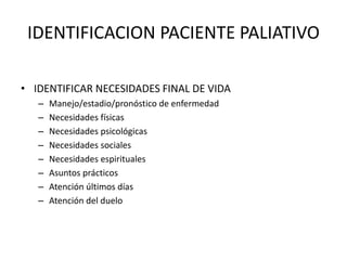 IDENTIFICACION PACIENTE PALIATIVO
• IDENTIFICAR NECESIDADES FINAL DE VIDA
– Manejo/estadio/pronóstico de enfermedad
– Necesidades físicas
– Necesidades psicológicas
– Necesidades sociales
– Necesidades espirituales
– Asuntos prácticos
– Atención últimos días
– Atención del duelo
 