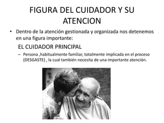 FIGURA DEL CUIDADOR Y SU
ATENCION
• Dentro de la atención gestionada y organizada nos detenemos
en una figura importante:
EL CUIDADOR PRINCIPAL
– Persona ,habitualmente familiar, totalmente implicada en el proceso
(DESGASTE) , la cual también necesita de una importante atención.
 
