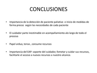CONCLUSIONES
• Importancia de la detección de paciente paliativo e inicio de medidas de
forma precoz según las necesidades de cada paciente
• El cuidador parte inestimable en acompañamiento alo largo de todo el
proceso
• Papel arduo, tenso , consume recursos
• Importancia del EAP: soporte del cuidador, fometar y cuidar sus recursos,
facilitarle el acceso a nuevos recursos a nuestro alcance.
 