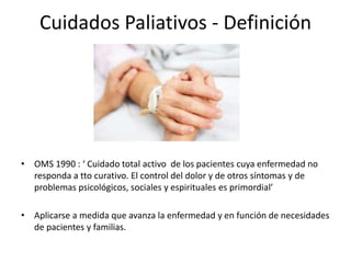 Cuidados Paliativos - Definición
• OMS 1990 : ‘ Cuidado total activo de los pacientes cuya enfermedad no
responda a tto curativo. El control del dolor y de otros síntomas y de
problemas psicológicos, sociales y espirituales es primordial’
• Aplicarse a medida que avanza la enfermedad y en función de necesidades
de pacientes y familias.
 
