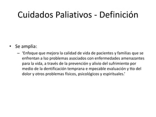 Cuidados Paliativos - Definición
• Se amplia:
– ‘Enfoque que mejora la calidad de vida de pacientes y familias que se
enfrentan a lso problemas asociados con enfermedades amenazantes
para la vida, a través de la prevención y alivio del sufrimiento por
medio de la dentificación temprana e mpecable evaluación y tto del
dolor y otros problemas físicos, psicológicos y espirituales.’
 