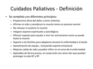 Cuidados Paliativos - Definición
• Se completa con diferentes principios:
– Proporciona alivio del dolor y otros síntomas
– Afirman al vida y consideran la muerte como un proceso normal
– No retrasar ni acelerar la muerte
– Integran aspecto espirituales y psicológicos
– Ofrecen soporte para ayudar a vivir tan activamente como se pueda
hasta la muerte
– Soporte a las familias para adaptarse durante la enfermedad y el duelo
– Aproximación de equipo , incluyendo soporte emocional
– Mejoran calida de vida y pueden influir en el curso de la enfermedad
– Aplicables de forma precoz, en conjunción con otros ttos que pueden
prolongar la vida QT y RT.
 