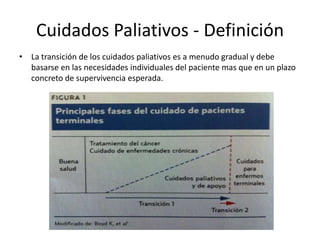 Cuidados Paliativos - Definición
• La transición de los cuidados paliativos es a menudo gradual y debe
basarse en las necesidades individuales del paciente mas que en un plazo
concreto de supervivencia esperada.
 