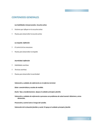 CONTENIDOS GENERALES
Las habilidades interpersonales. Escucha activa.
 Factores que influyen en la escucha activa
 Pautas para desarrollar la escucha activa
La empatía: definición
 El control de las emociones
 Pautas para desarrollar la empatía
Asertividad: definición
 Habilidades asertivas
 Técnicas asertivas
 Pautas para desarrollar la asertividad
Valoración y cuidados de enfermería en el enfermo terminal.
Dolor: características y escalas de medida.
Duelo: Tipo y manifestaciones. Apoyo al cuidador principal y familia.
Valoración y cuidados de enfermería a personas con problemas de salud mental: Alzheimer y otras
demencias.
Prevención y control ante el riesgo del suicidio.
Valoración de la situación familiar y social. El apoyo al cuidador principal y familia
2
 